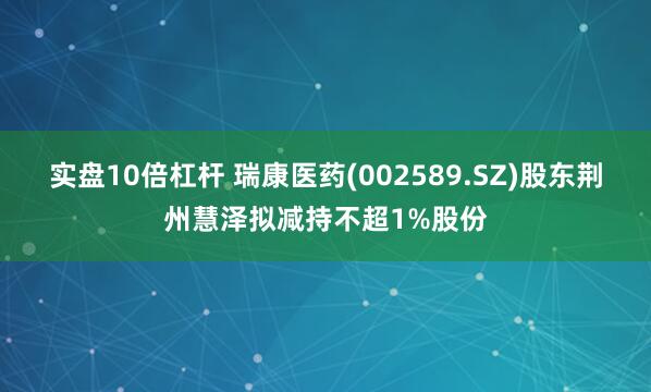 实盘10倍杠杆 瑞康医药(002589.SZ)股东荆州慧泽拟减持不超1%股份