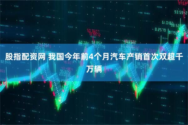 股指配资网 我国今年前4个月汽车产销首次双超千万辆