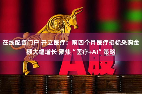 在线配资门户 开立医疗：前四个月医疗招标采购金额大幅增长 聚焦“医疗+AI”策略