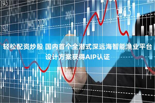 轻松配资炒股 国内首个全潜式深远海智能渔业平台设计方案获得AIP认证