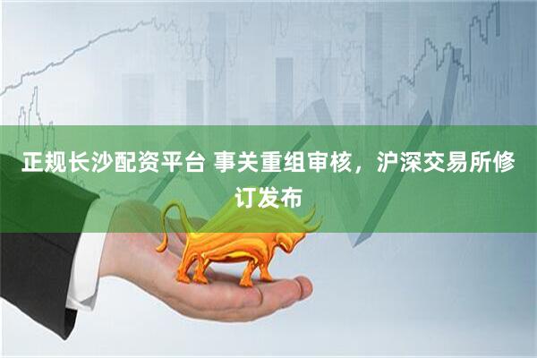 正规长沙配资平台 事关重组审核，沪深交易所修订发布