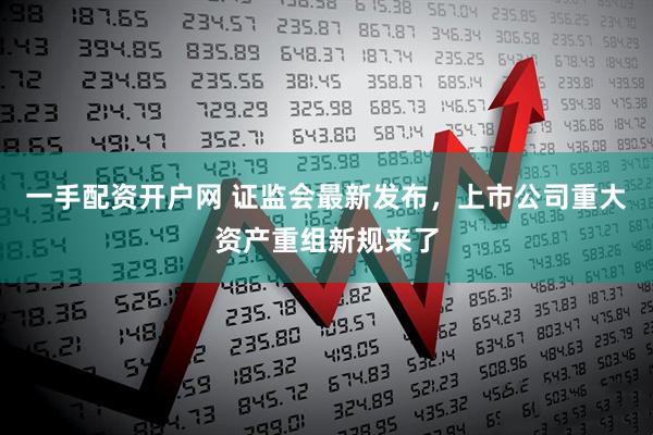 一手配资开户网 证监会最新发布，上市公司重大资产重组新规来了