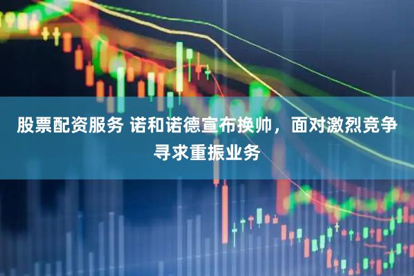 股票配资服务 诺和诺德宣布换帅，面对激烈竞争寻求重振业务