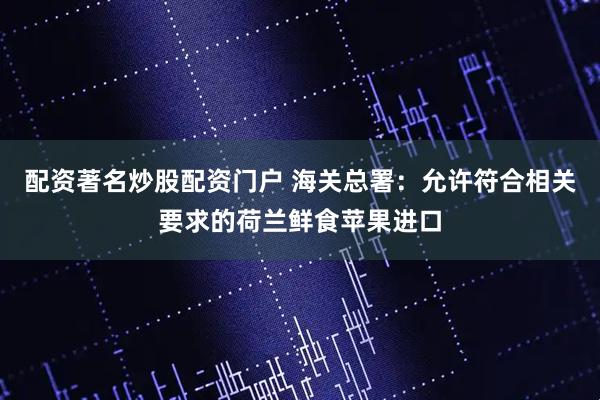 配资著名炒股配资门户 海关总署：允许符合相关要求的荷兰鲜食苹果进口