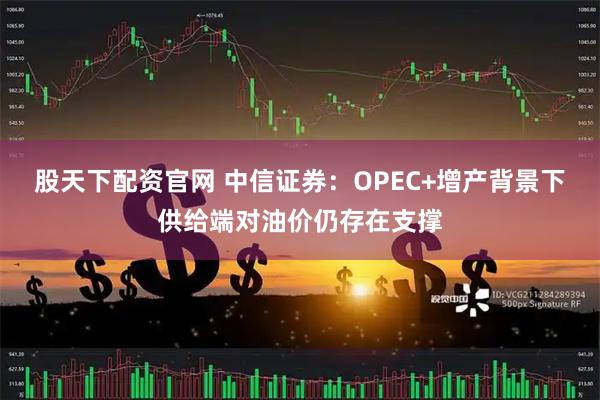 股天下配资官网 中信证券：OPEC+增产背景下供给端对油价仍存在支撑