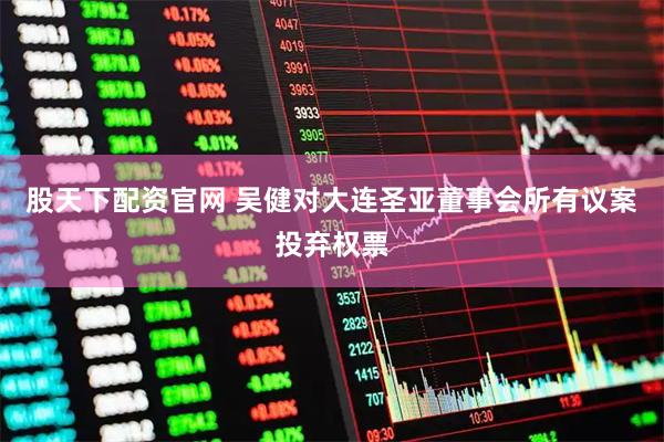 股天下配资官网 吴健对大连圣亚董事会所有议案投弃权票