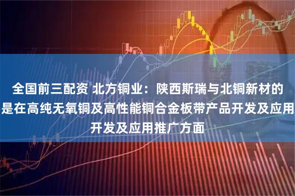 全国前三配资 北方铜业：陕西斯瑞与北铜新材的合作主要是在高纯无氧铜及高性能铜合金板带产品开发及应用推广方面