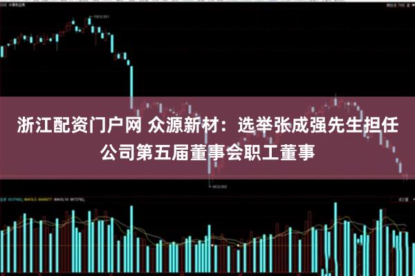 浙江配资门户网 众源新材：选举张成强先生担任公司第五届董事会职工董事