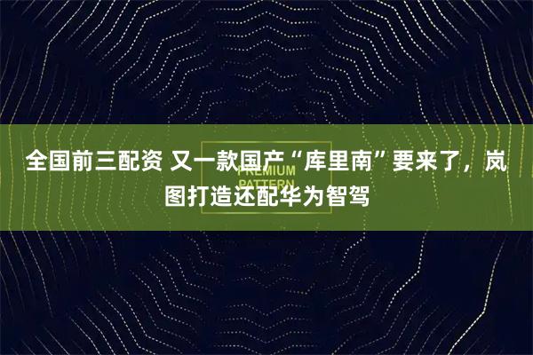 全国前三配资 又一款国产“库里南”要来了，岚图打造还配华为智驾