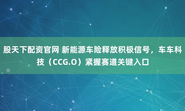 股天下配资官网 新能源车险释放积极信号，车车科技（CCG.O）紧握赛道关键入口