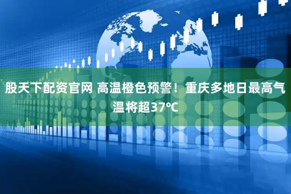 股天下配资官网 高温橙色预警！重庆多地日最高气温将超37℃