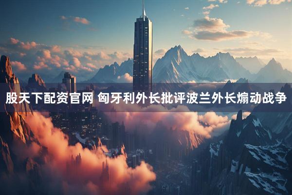 股天下配资官网 匈牙利外长批评波兰外长煽动战争