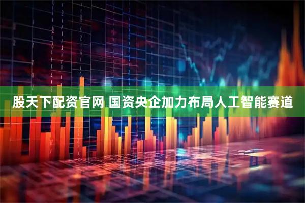股天下配资官网 国资央企加力布局人工智能赛道