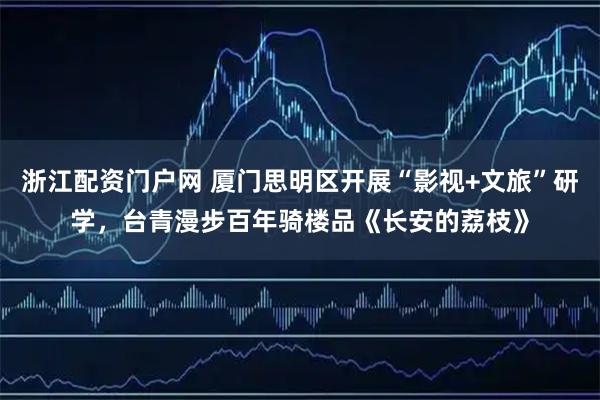 浙江配资门户网 厦门思明区开展“影视+文旅”研学，台青漫步百年骑楼品《长安的荔枝》