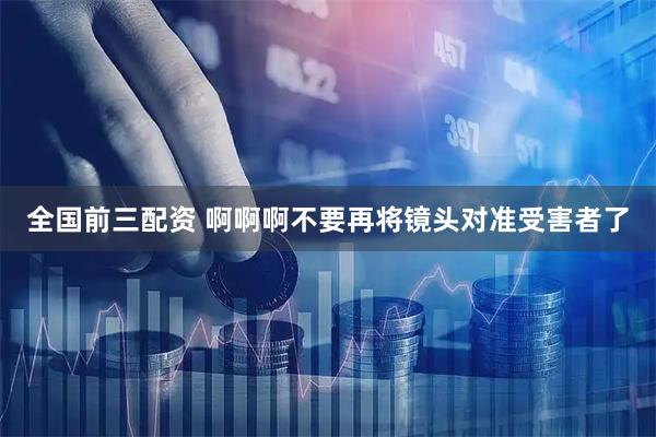 全国前三配资 啊啊啊不要再将镜头对准受害者了