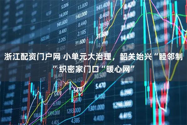 浙江配资门户网 小单元大治理，韶关始兴“睦邻制”织密家门口“暖心网”