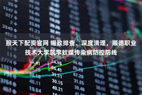 股天下配资官网 细致排查、深度清理，顺德职业技术大学筑牢蚊媒传染病防控防线