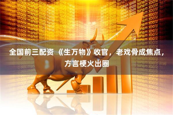 全国前三配资 《生万物》收官，老戏骨成焦点，方言梗火出圈