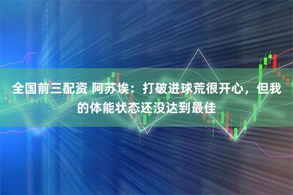 全国前三配资 阿苏埃：打破进球荒很开心，但我的体能状态还没达到最佳