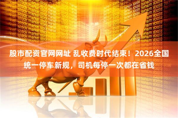 股市配资官网网址 乱收费时代结束！2026全国统一停车新规，司机每停一次都在省钱