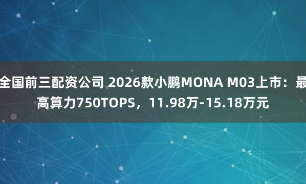 全国前三配资公司 2026款小鹏MONA M03上市：最高算力750TOPS，11.98万-15.18万元