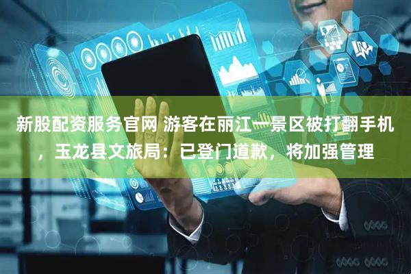 新股配资服务官网 游客在丽江一景区被打翻手机,玉龙县文旅局:已登门道歉,将加强管理