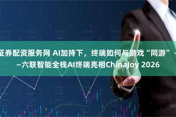 证券配资服务网 AI加持下，终端如何与游戏“同游” ——六联智能全栈AI终端亮相ChinaJoy 2026