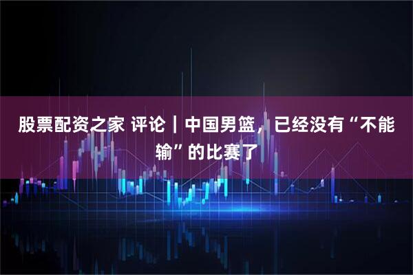 股票配资之家 评论|中国男篮,已经没有“不能输”的比赛了