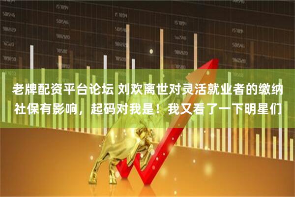 老牌配资平台论坛 刘欢离世对灵活就业者的缴纳社保有影响，起码对我是！我又看了一下明星们