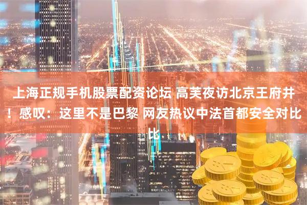 上海正规手机股票配资论坛 高芙夜访北京王府井！感叹：这里不是巴黎 网友热议中法首都安全对比