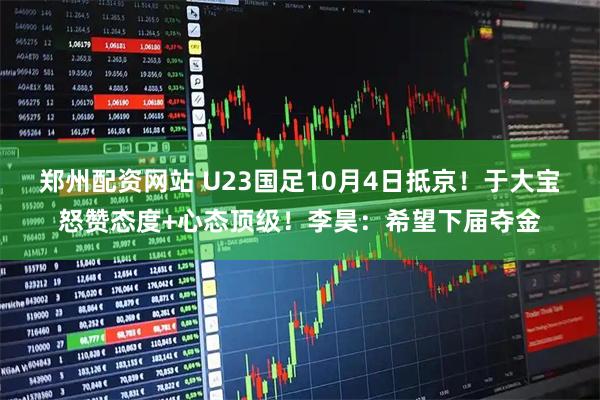 郑州配资网站 U23国足10月4日抵京!于大宝怒赞态度+心态顶级!李昊:希望下届夺金